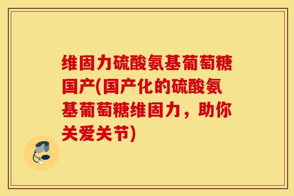 维固力硫酸氨基葡萄糖国产(国产化的硫酸氨基葡萄糖维固力，助你关爱关节)