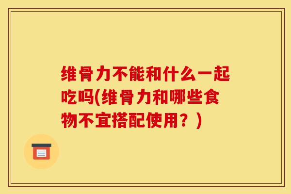 维骨力不能和什么一起吃吗(维骨力和哪些食物不宜搭配使用？)