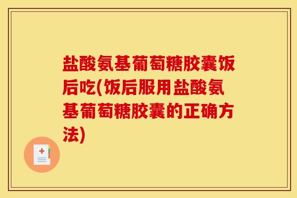 盐酸氨基葡萄糖胶囊饭后吃(饭后服用盐酸氨基葡萄糖胶囊的正确方法)
