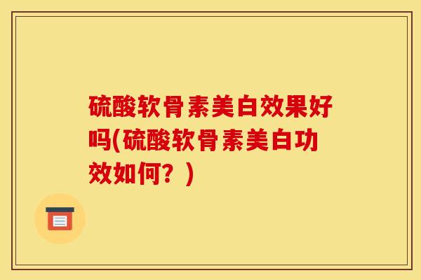 硫酸软骨素美白效果好吗(硫酸软骨素美白功效如何？)