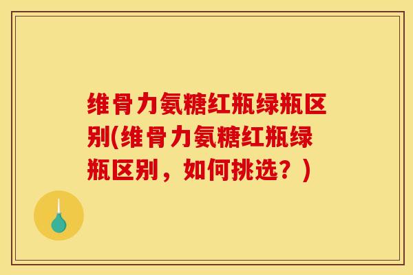 维骨力氨糖红瓶绿瓶区别(维骨力氨糖红瓶绿瓶区别，如何挑选？)