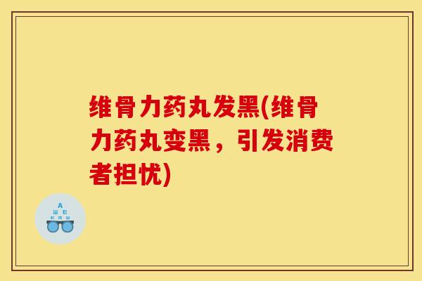 维骨力药丸发黑(维骨力药丸变黑，引发消费者担忧)