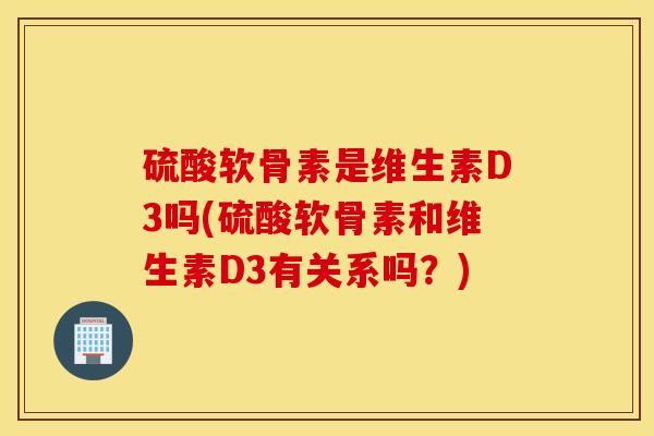 硫酸软骨素是维生素D3吗(硫酸软骨素和维生素D3有关系吗？)