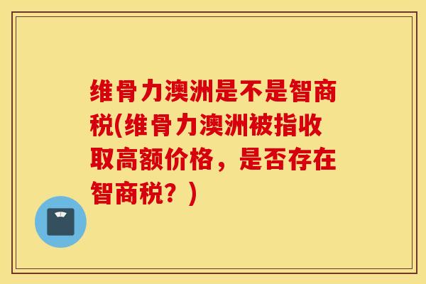 维骨力澳洲是不是智商税(维骨力澳洲被指收取高额价格，是否存在智商税？)