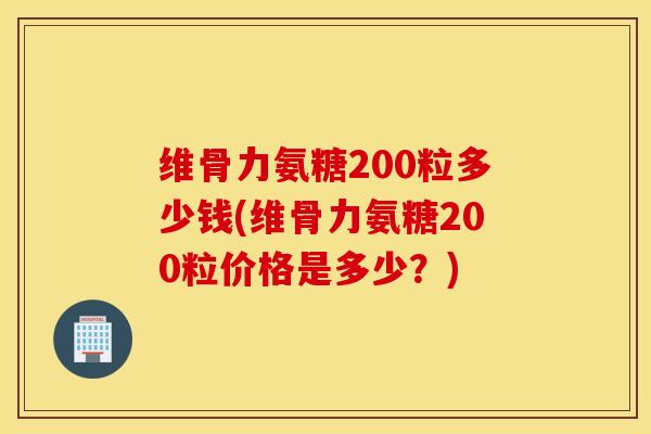 维骨力氨糖200粒多少钱(维骨力氨糖200粒价格是多少？)