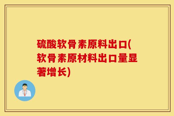 硫酸软骨素原料出口(软骨素原材料出口量显著增长)