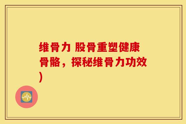 维骨力 股骨重塑健康骨骼,探秘维骨力功效) 维骨力 股骨重塑健康骨骼,探秘维骨力功效)