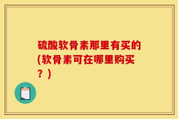 硫酸软骨素那里有买的(软骨素可在哪里购买？)