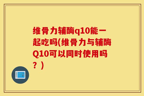 维骨力辅酶q10能一起吃吗(维骨力与辅酶Q10可以同时使用吗？)