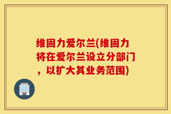 维固力爱尔兰(维固力将在爱尔兰设立分部门，以扩大其业务范围)