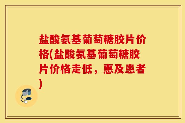 盐酸氨基葡萄糖胶片价格(盐酸氨基葡萄糖胶片价格走低，惠及患者)