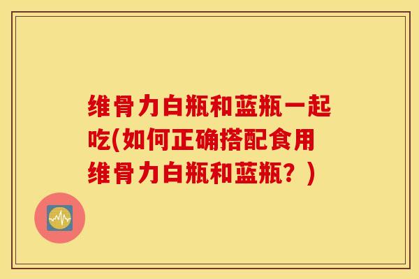 维骨力白瓶和蓝瓶一起吃(如何正确搭配食用维骨力白瓶和蓝瓶？)