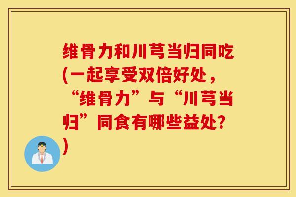 维骨力和川芎当归同吃(一起享受双倍好处，“维骨力”与“川芎当归”同食有哪些益处？)
