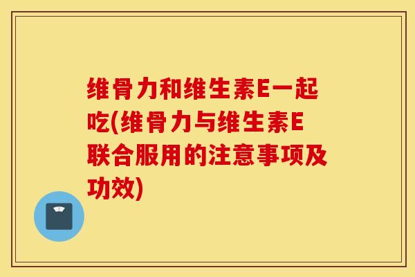 维骨力和维生素E一起吃(维骨力与维生素E联合服用的注意事项及功效)