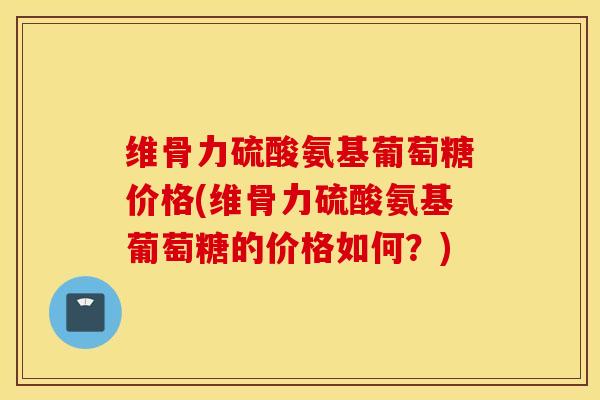 维骨力硫酸氨基葡萄糖价格(维骨力硫酸氨基葡萄糖的价格如何？)
