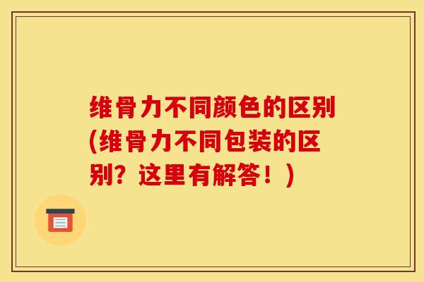 维骨力不同颜色的区别(维骨力不同包装的区别？这里有解答！)