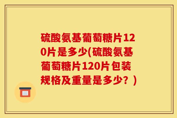 硫酸氨基葡萄糖片120片是多少(硫酸氨基葡萄糖片120片包装规格及重量是多少？)