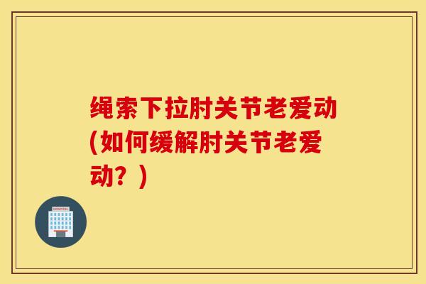 绳索下拉肘关节老爱动(如何缓解肘关节老爱动？)