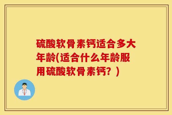 硫酸软骨素钙适合多大年龄(适合什么年龄服用硫酸软骨素钙?) 硫酸软骨素钙适合多大年龄(适合什么年龄服用硫酸软骨素钙?)