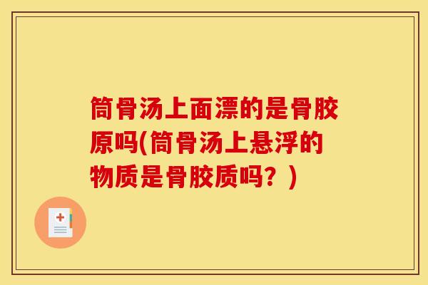 筒骨汤上面漂的是骨胶原吗(筒骨汤上悬浮的物质是骨胶质吗？)