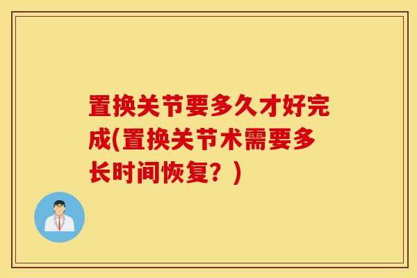 置换关节要多久才好完成(置换关节术需要多长时间恢复？)