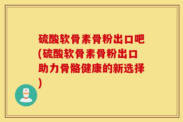 硫酸软骨素骨粉出口吧(硫酸软骨素骨粉出口助力骨骼健康的新选择)