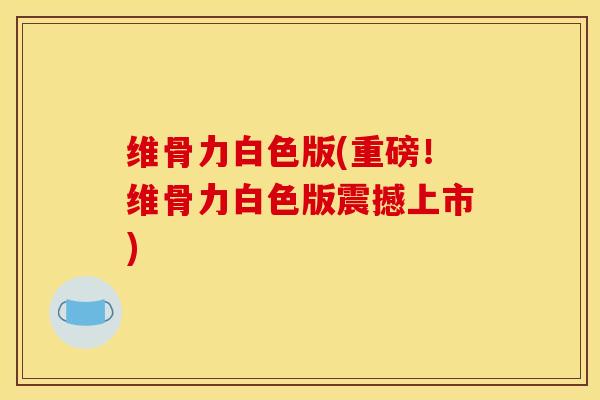 维骨力白色版(重磅！维骨力白色版震撼上市)