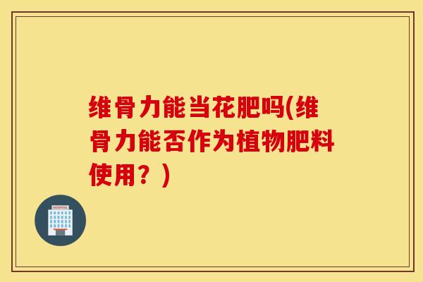 维骨力能当花肥吗(维骨力能否作为植物肥料使用？)
