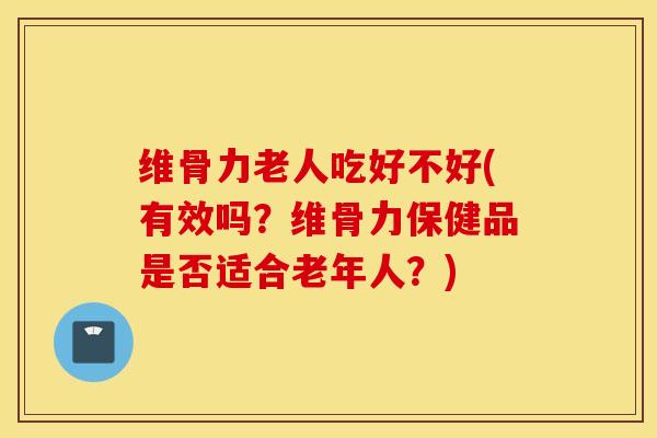 维骨力老人吃好不好(有效吗？维骨力保健品是否适合老年人？)