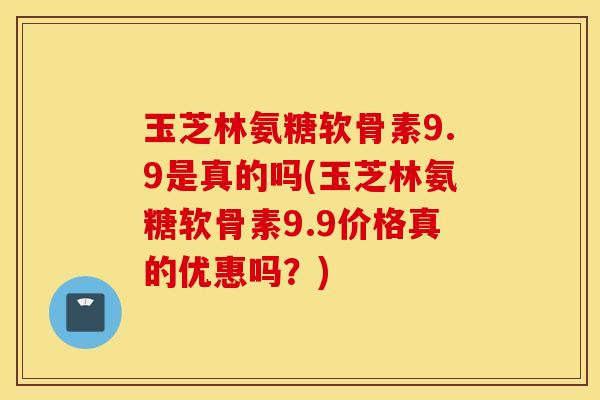玉芝林氨糖软骨素9.9是真的吗(玉芝林氨糖软骨素9.9价格真的优惠吗？)