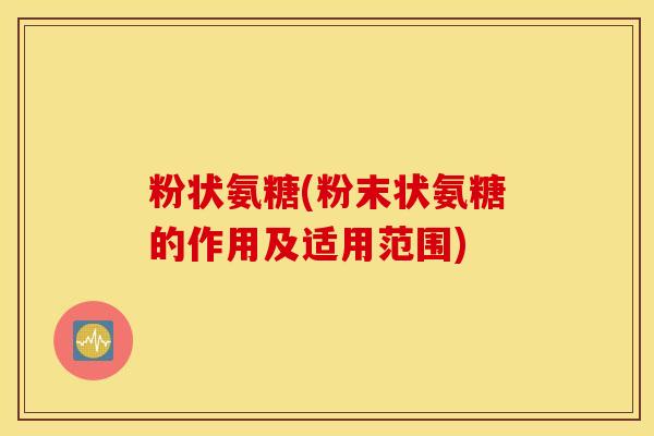 粉状氨糖(粉末状氨糖的作用及适用范围)