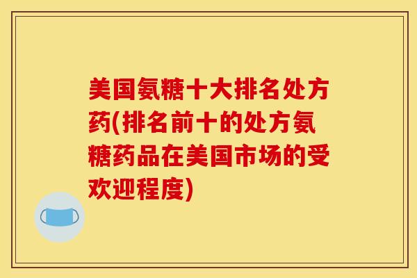 美国氨糖十大排名处方药(排名前十的处方氨糖药品在美国市场的受欢迎程度)