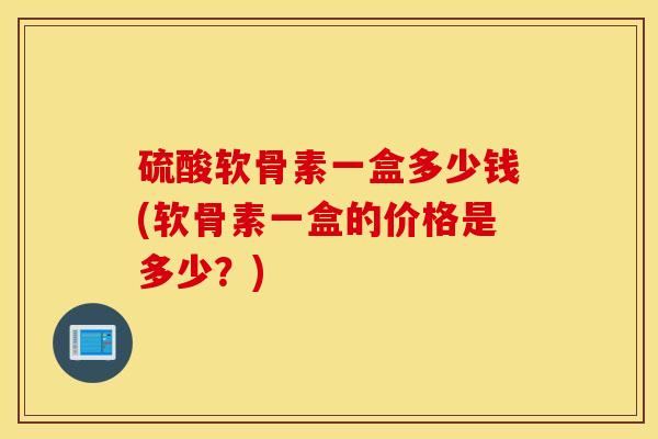 硫酸软骨素一盒多少钱(软骨素一盒的价格是多少？)