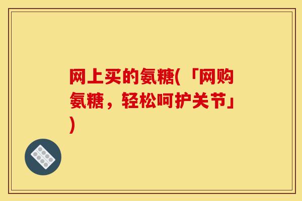 网上买的氨糖(「网购氨糖，轻松呵护关节」)