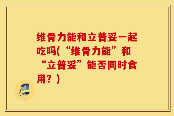 维骨力能和立普妥一起吃吗(“维骨力能”和“立普妥”能否同时食用？)