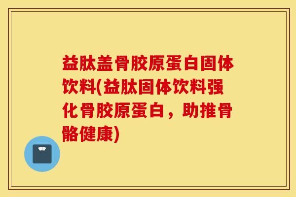 益肽盖骨胶原蛋白固体饮料(益肽固体饮料强化骨胶原蛋白，助推骨骼健康)