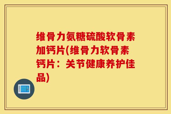 维骨力氨糖硫酸软骨素加钙片(维骨力软骨素钙片：关节健康养护佳品)
