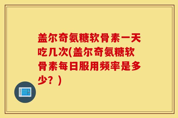 盖尔奇氨糖软骨素一天吃几次(盖尔奇氨糖软骨素每日服用频率是多少？)