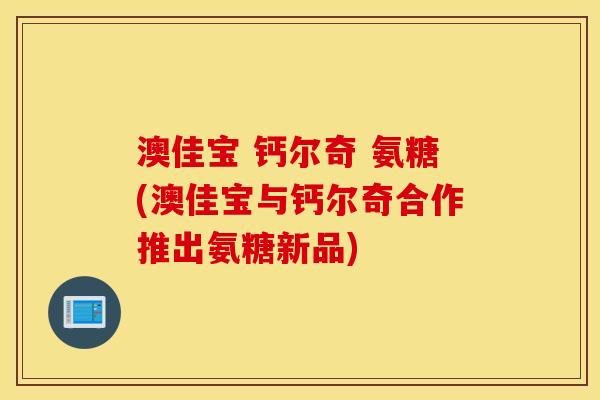 澳佳宝 钙尔奇 氨糖(澳佳宝与钙尔奇合作推出氨糖新品)