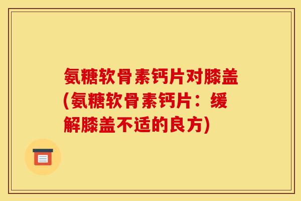 氨糖软骨素钙片对膝盖(氨糖软骨素钙片：缓解膝盖不适的良方)