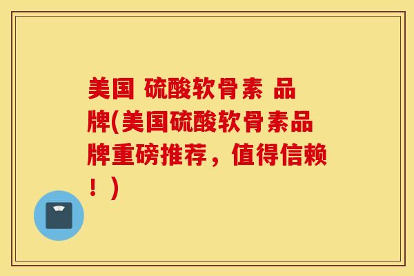 美国 硫酸软骨素 品牌(美国硫酸软骨素品牌重磅推荐，值得信赖！)