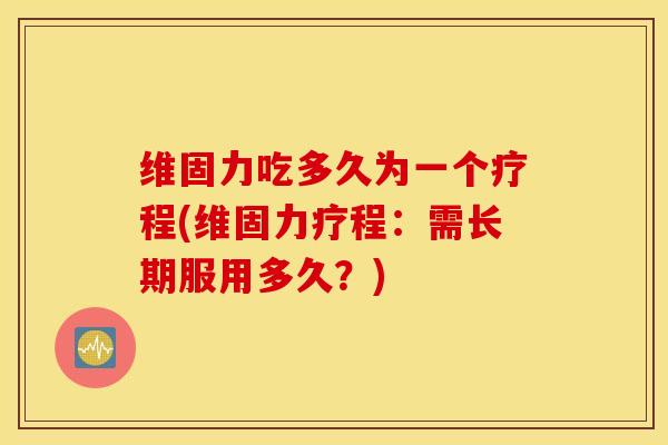 维固力吃多久为一个疗程(维固力疗程：需长期服用多久？)