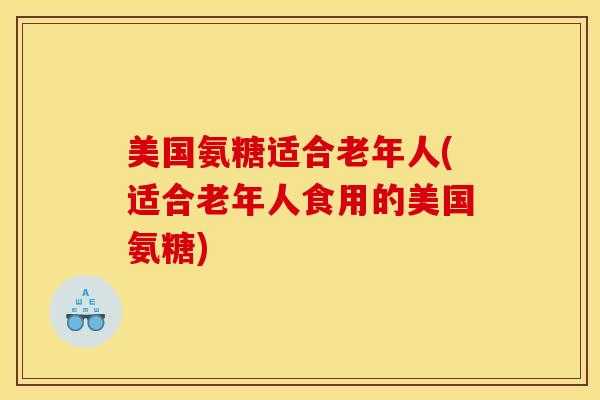 美国氨糖适合老年人(适合老年人食用的美国氨糖)
