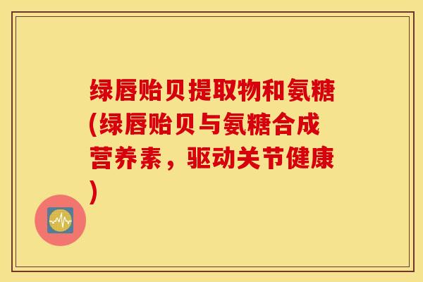 绿唇贻贝提取物和氨糖(绿唇贻贝与氨糖合成营养素，驱动关节健康)