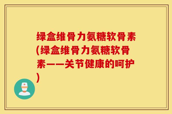 绿盒维骨力氨糖软骨素(绿盒维骨力氨糖软骨素——关节健康的呵护)