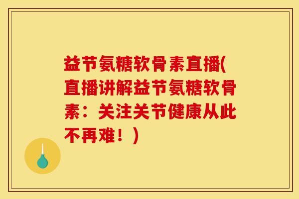 益节氨糖软骨素直播(直播讲解益节氨糖软骨素：关注关节健康从此不再难！)