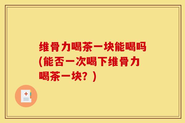 维骨力喝茶一块能喝吗(能否一次喝下维骨力喝茶一块？)