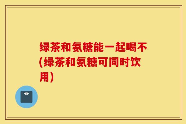绿茶和氨糖能一起喝不(绿茶和氨糖可同时饮用) 绿茶和氨糖能一起喝不(绿茶和氨糖可同时饮用)