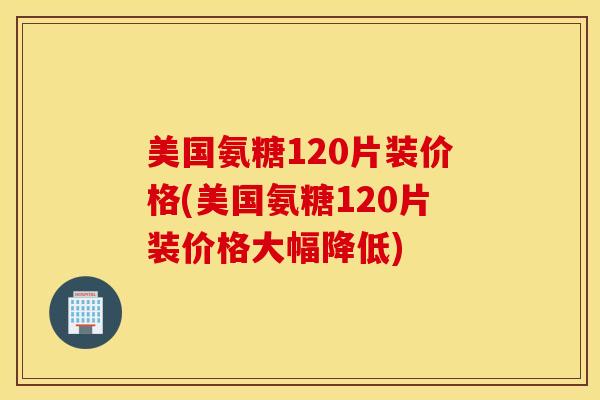 美国氨糖120片装价格(美国氨糖120片装价格大幅降低)