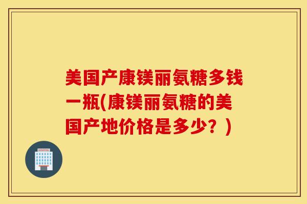 美国产康镁丽氨糖多钱一瓶(康镁丽氨糖的美国产地价格是多少？)